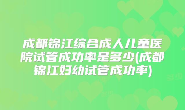 成都锦江综合成人儿童医院试管成功率是多少(成都锦江妇幼试管成功率)
