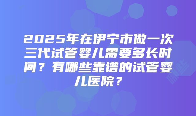 2025年在伊宁市做一次三代试管婴儿需要多长时间?有哪些靠谱的试管婴儿医院?