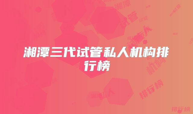 湘潭三代试管私人机构排行榜