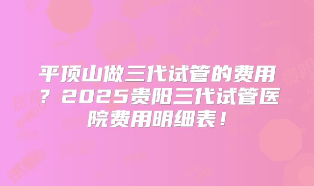 平顶山做三代试管的费用?2025贵阳三代试管医院费用明细表!