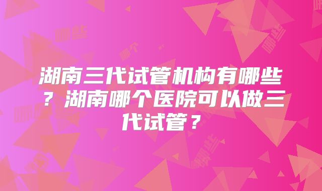 湖南三代试管机构有哪些？湖南哪个医院可以做三代试管？