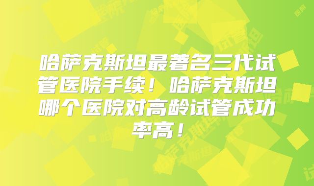 哈萨克斯坦最著名三代试管医院手续！哈萨克斯坦哪个医院对高龄试管成功率高！