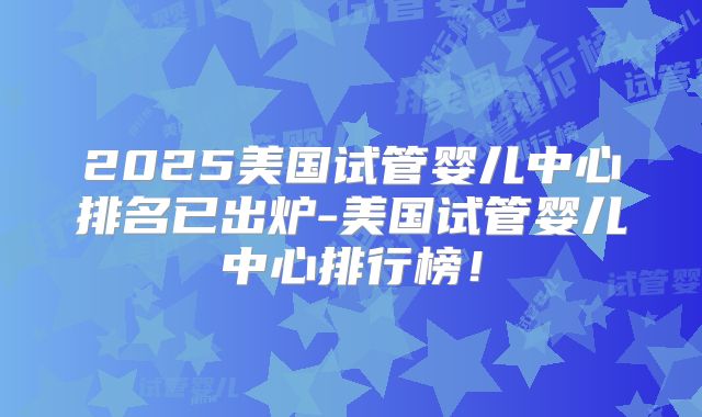 2025美国试管婴儿中心排名已出炉-美国试管婴儿中心排行榜!