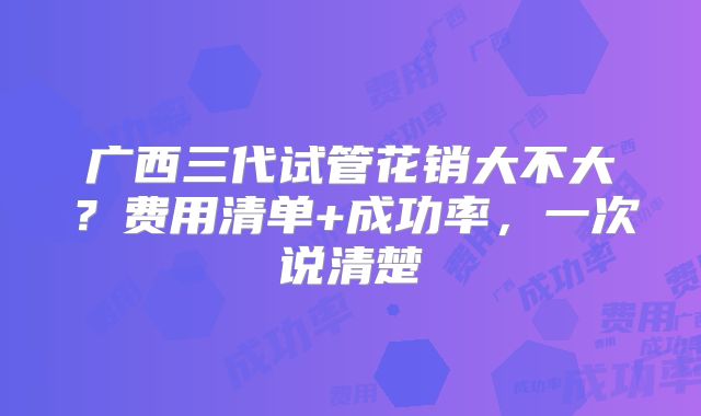 广西三代试管花销大不大？费用清单+成功率，一次说清楚