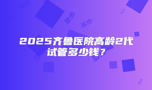 2025齐鲁医院高龄2代试管多少钱？