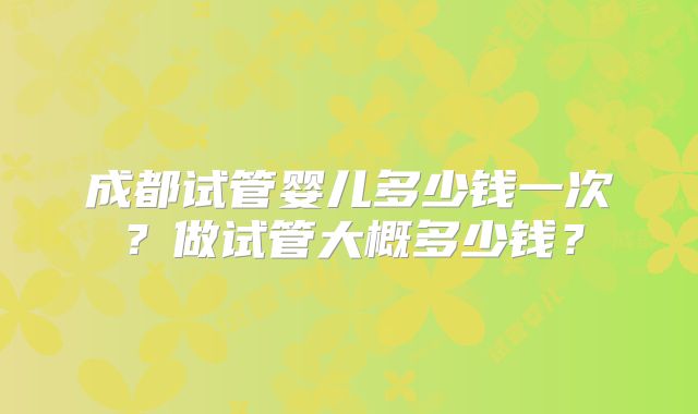 成都试管婴儿多少钱一次?做试管大概多少钱?