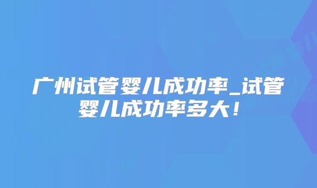 广州试管婴儿成功率_试管婴儿成功率多大！