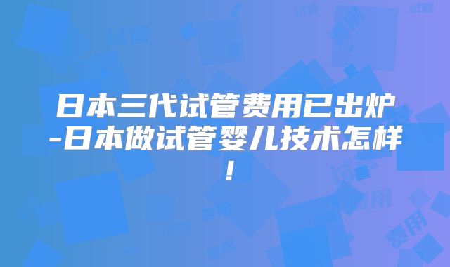 日本三代试管费用已出炉-日本做试管婴儿技术怎样！