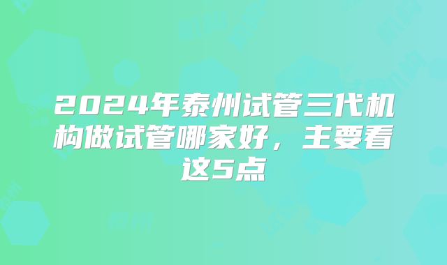 2024年泰州试管三代机构做试管哪家好，主要看这5点