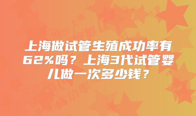 上海做试管生殖成功率有62%吗?上海3代试管婴儿做一次多少钱?