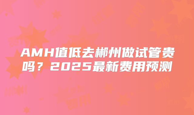 AMH值低去郴州做试管贵吗?2025最新费用预测