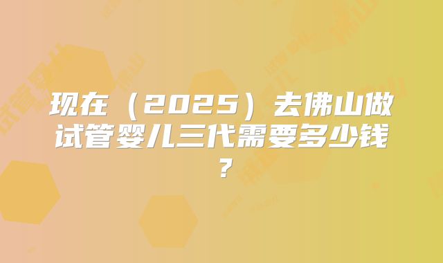 现在（2025）去佛山做试管婴儿三代需要多少钱？