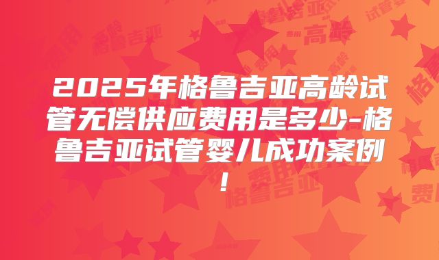 2025年格鲁吉亚高龄试管无偿供应费用是多少-格鲁吉亚试管婴儿成功案例！