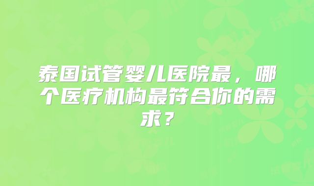 泰国试管婴儿医院最，哪个医疗机构最符合你的需求？