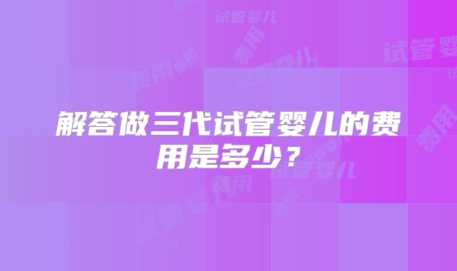 解答做三代试管婴儿的费用是多少？