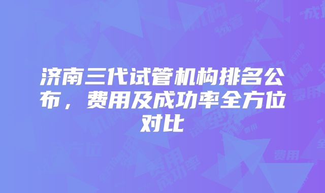 济南三代试管机构排名公布,费用及成功率全方位对比