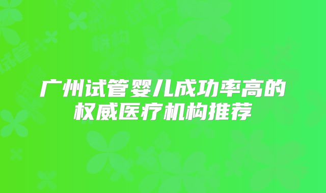 广州试管婴儿成功率高的权威医疗机构推荐