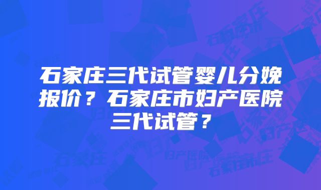石家庄三代试管婴儿分娩报价？石家庄市妇产医院三代试管？