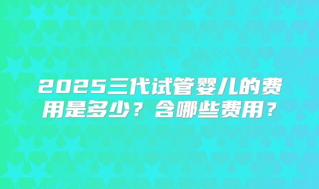 2025三代试管婴儿的费用是多少？含哪些费用？