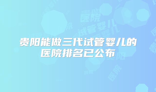 贵阳能做三代试管婴儿的医院排名已公布