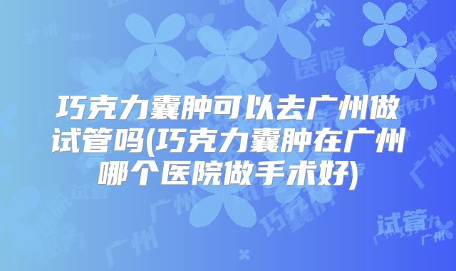 巧克力囊肿可以去广州做试管吗(巧克力囊肿在广州哪个医院做手术好)