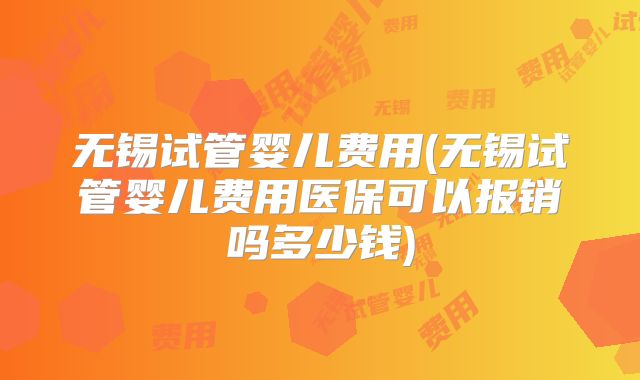 无锡试管婴儿费用(无锡试管婴儿费用医保可以报销吗多少钱)