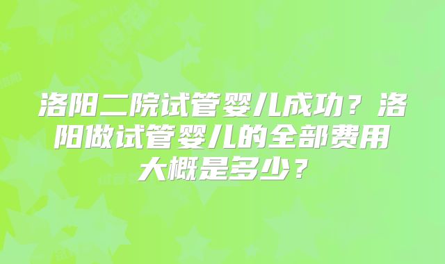 洛阳二院试管婴儿成功？洛阳做试管婴儿的全部费用大概是多少？
