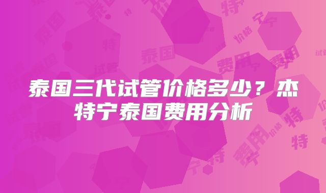 泰国三代试管价格多少？杰特宁泰国费用分析