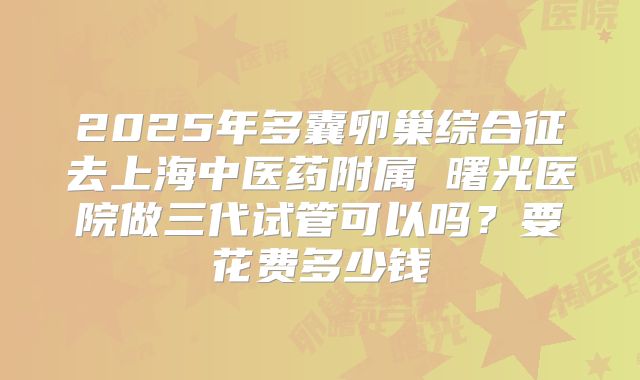 2025年多囊卵巢综合征去上海中医药附属 曙光医院做三代试管可以吗？要花费多少钱