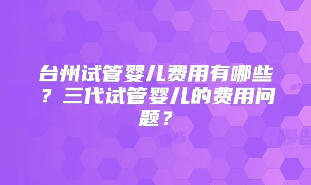 台州试管婴儿费用有哪些？三代试管婴儿的费用问题？