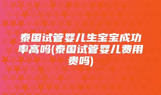 泰国试管婴儿生宝宝成功率高吗(泰国试管婴儿费用贵吗)