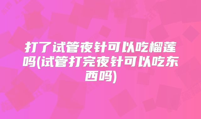 打了试管夜针可以吃榴莲吗(试管打完夜针可以吃东西吗)