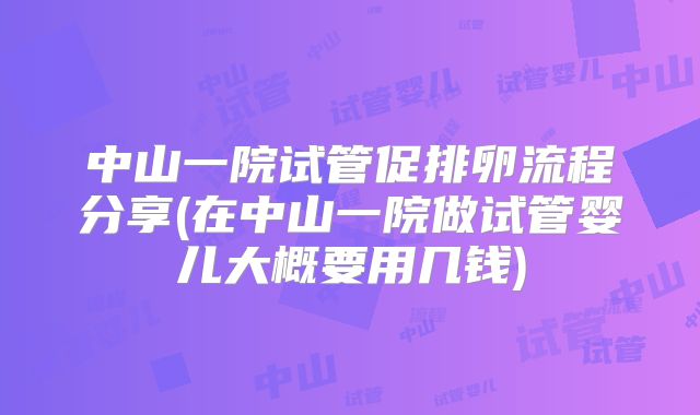 中山一院试管促排卵流程分享(在中山一院做试管婴儿大概要用几钱)