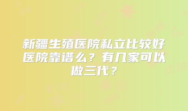 新疆生殖医院私立比较好医院靠谱么？有几家可以做三代？