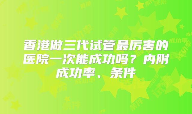 香港做三代试管最厉害的医院一次能成功吗?内附成功率、条件