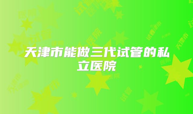 天津市能做三代试管的私立医院