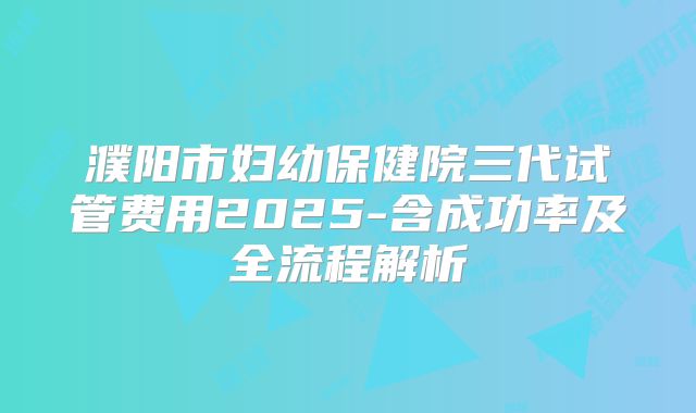 濮阳市妇幼保健院三代试管费用2025-含成功率及全流程解析