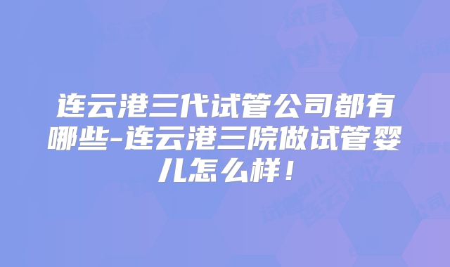连云港三代试管公司都有哪些-连云港三院做试管婴儿怎么样!