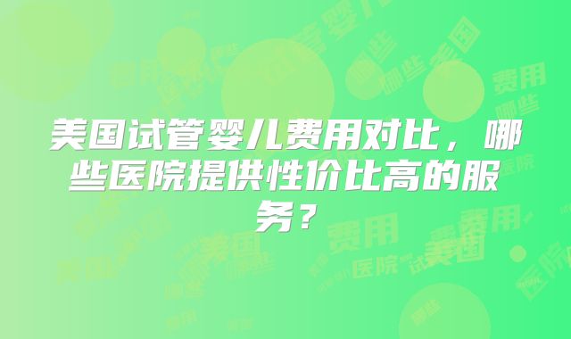美国试管婴儿费用对比,哪些医院提供性价比高的服务?