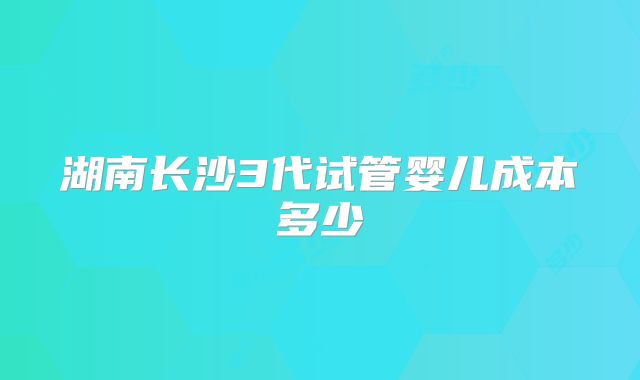 湖南长沙3代试管婴儿成本多少