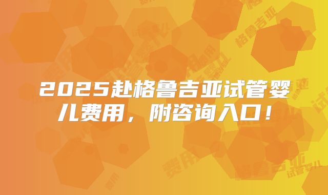 2025赴格鲁吉亚试管婴儿费用，附咨询入口！