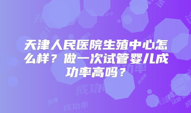 天津人民医院生殖中心怎么样？做一次试管婴儿成功率高吗？