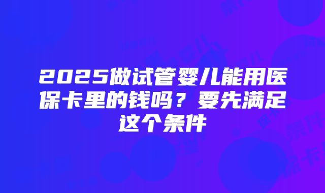 2025做试管婴儿能用医保卡里的钱吗？要先满足这个条件