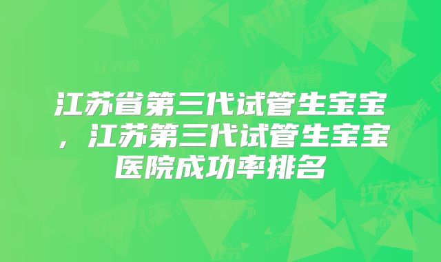 江苏省第三代试管生宝宝,江苏第三代试管生宝宝医院成功率排名