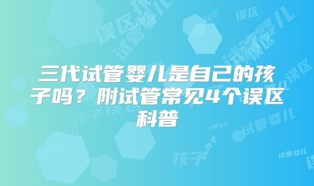 三代试管婴儿是自己的孩子吗？附试管常见4个误区科普