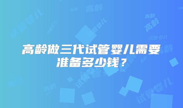 高龄做三代试管婴儿需要准备多少钱?