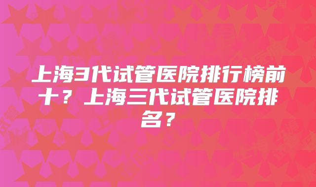 上海3代试管医院排行榜前十？上海三代试管医院排名？
