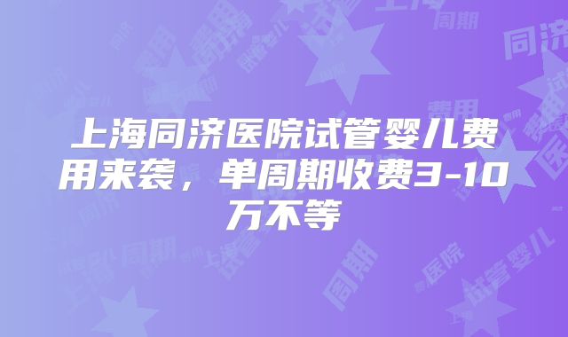上海同济医院试管婴儿费用来袭，单周期收费3-10万不等