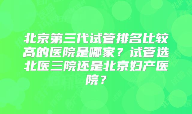 北京第三代试管排名比较高的医院是哪家？试管选北医三院还是北京妇产医院？