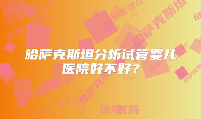 哈萨克斯坦分析试管婴儿医院好不好？